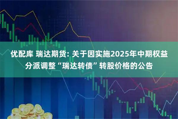 优配库 瑞达期货: 关于因实施2025年中期权益分派调整“瑞达转债”转股价格的公告
