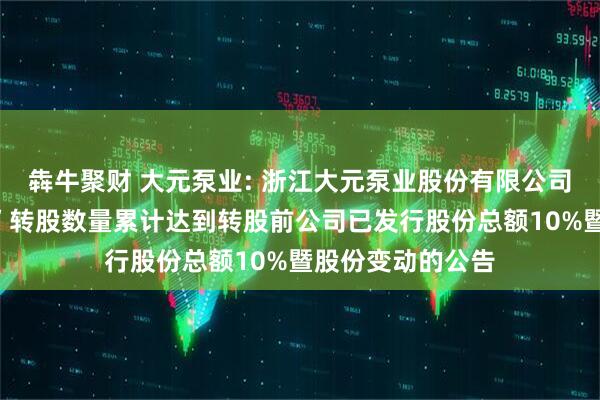 犇牛聚财 大元泵业: 浙江大元泵业股份有限公司关于“大元转债”转股数量累计达到转股前公司已发行股份总额10%暨股份变动的公告