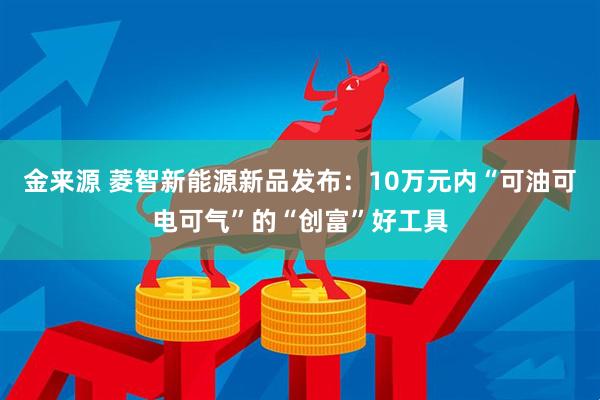 金来源 菱智新能源新品发布：10万元内“可油可电可气”的“创富”好工具
