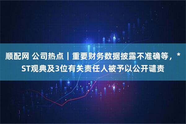 顺配网 公司热点｜重要财务数据披露不准确等，*ST观典及3位有关责任人被予以公开谴责