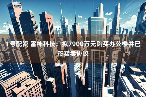 1号配资 雷神科技：拟7900万元购买办公楼并已签买卖协议