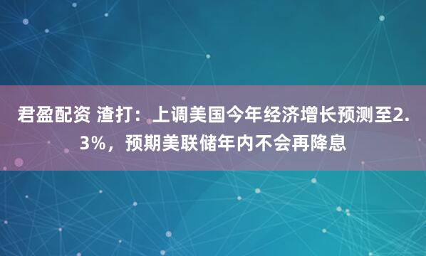 君盈配资 渣打：上调美国今年经济增长预测至2.3%，预期美联储年内不会再降息