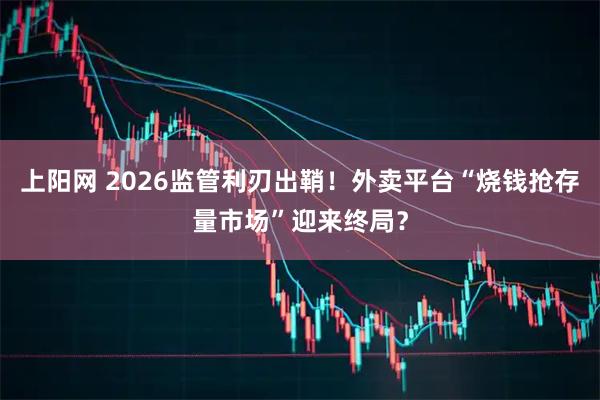 上阳网 2026监管利刃出鞘！外卖平台“烧钱抢存量市场”迎来终局？