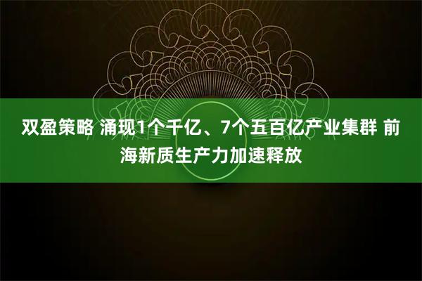 双盈策略 涌现1个千亿、7个五百亿产业集群 前海新质生产力加速释放