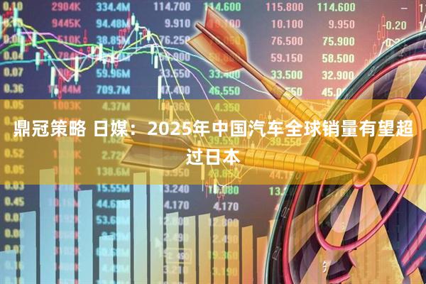 鼎冠策略 日媒：2025年中国汽车全球销量有望超过日本