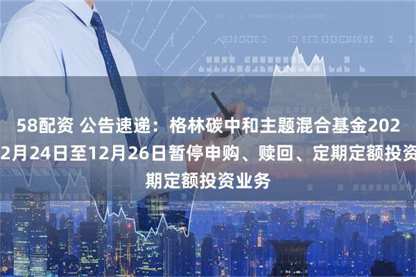 58配资 公告速递：格林碳中和主题混合基金2025年12月24日至12月26日暂停申购、赎回、定期定额投资业务