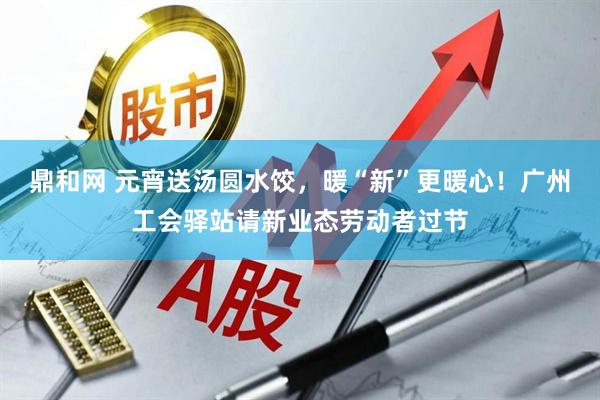 鼎和网 元宵送汤圆水饺，暖“新”更暖心！广州工会驿站请新业态劳动者过节