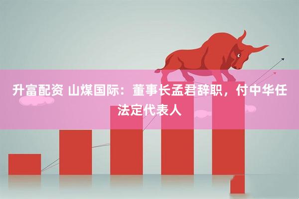 升富配资 山煤国际：董事长孟君辞职，付中华任法定代表人