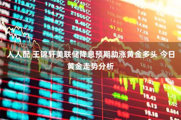 人人配 王锦轩美联储降息预期助涨黄金多头 今日黄金走势分析