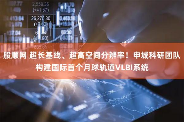 股顺网 超长基线、超高空间分辨率！申城科研团队构建国际首个月球轨道VLBI系统