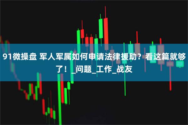 91微操盘 军人军属如何申请法律援助？看这篇就够了！_问题_工作_战友